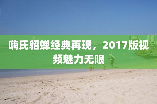 嗨氏貂蟬經(jīng)典再現(xiàn)，2017版視頻魅力無限
