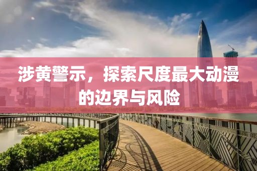 涉黃警示，探索尺度最大動漫的邊界與風險