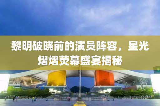 黎明破曉前的演員陣容，星光熠熠熒幕盛宴揭秘