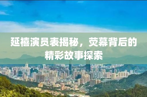 延禧演員表揭秘，熒幕背后的精彩故事探索