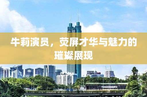 牛莉演員，熒屏才華與魅力的璀璨展現(xiàn)