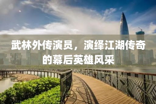 武林外傳演員，演繹江湖傳奇的幕后英雄風(fēng)采