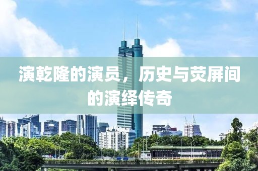 演乾隆的演員，歷史與熒屏間的演繹傳奇