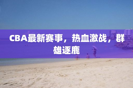 CBA最新賽事，熱血激戰(zhàn)，群雄逐鹿