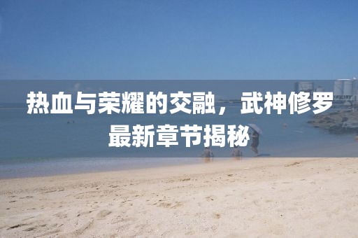 熱血與榮耀的交融，武神修羅最新章節(jié)揭秘