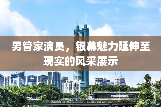 男管家演員，銀幕魅力延伸至現(xiàn)實(shí)的風(fēng)采展示