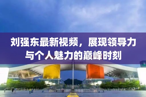 劉強(qiáng)東最新視頻，展現(xiàn)領(lǐng)導(dǎo)力與個人魅力的巔峰時刻