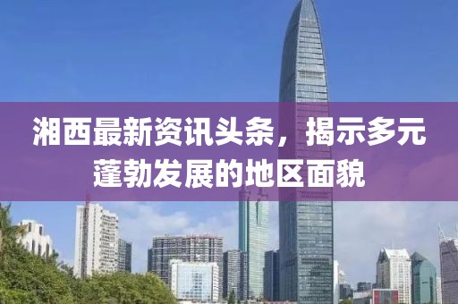 湘西最新資訊頭條，揭示多元蓬勃發(fā)展的地區(qū)面貌