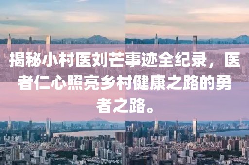 揭秘小村醫(yī)劉芒事跡全紀(jì)錄，醫(yī)者仁心照亮鄉(xiāng)村健康之路的勇者之路。