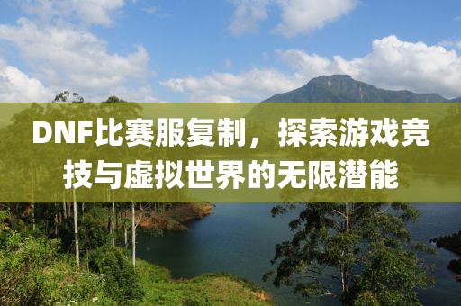 DNF比賽服復制，探索游戲競技與虛擬世界的無限潛能