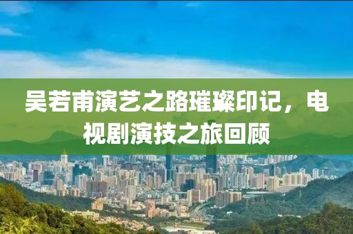 吳若甫演藝之路璀璨印記，電視劇演技之旅回顧