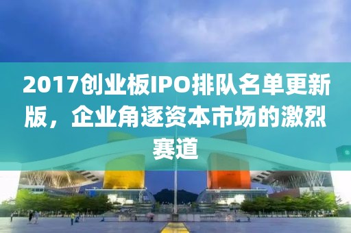 2017創(chuàng)業(yè)板IPO排隊名單更新版，企業(yè)角逐資本市場的激烈賽道