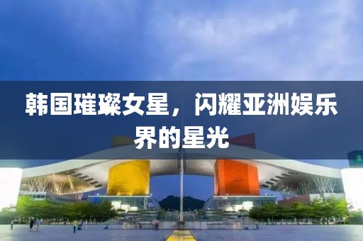韓國璀璨女星，閃耀亞洲娛樂界的星光