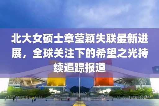 北大女碩士章瑩穎失聯(lián)最新進(jìn)展，全球關(guān)注下的希望之光持續(xù)追蹤報道