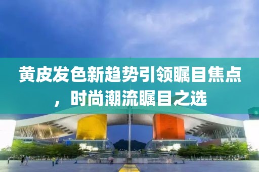 黃皮發(fā)色新趨勢引領(lǐng)矚目焦點(diǎn)，時(shí)尚潮流矚目之選