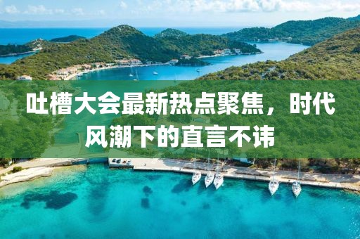 吐槽大會最新熱點(diǎn)聚焦，時(shí)代風(fēng)潮下的直言不諱