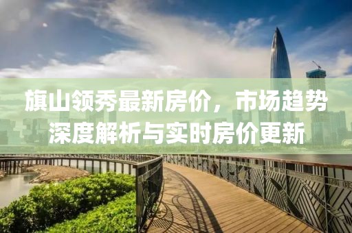 旗山領(lǐng)秀最新房?jī)r(jià)，市場(chǎng)趨勢(shì)深度解析與實(shí)時(shí)房?jī)r(jià)更新