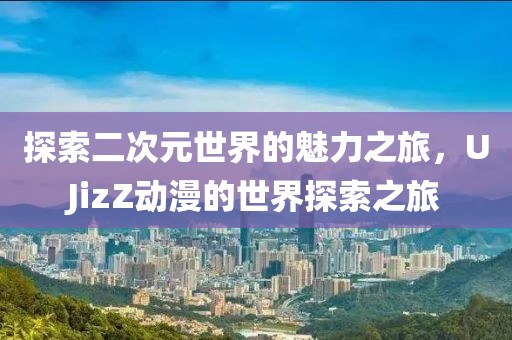 探索二次元世界的魅力之旅，UJizZ動漫的世界探索之旅