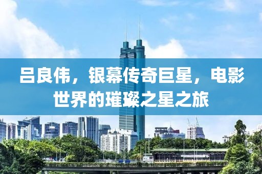 呂良偉，銀幕傳奇巨星，電影世界的璀璨之星之旅