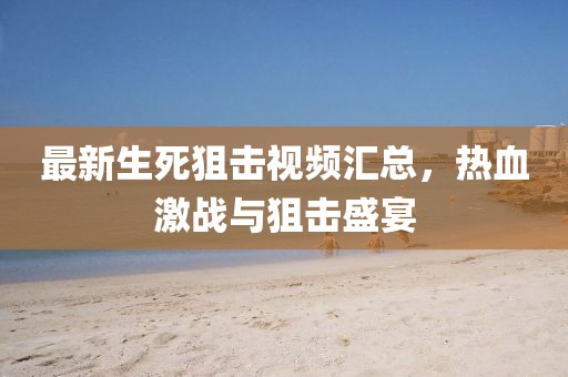 最新生死狙擊視頻匯總，熱血激戰(zhàn)與狙擊盛宴