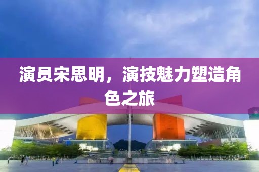 演員宋思明，演技魅力塑造角色之旅