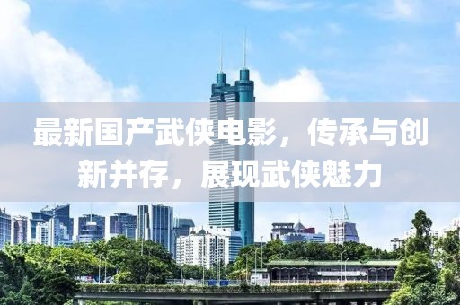 最新國產(chǎn)武俠電影，傳承與創(chuàng)新并存，展現(xiàn)武俠魅力