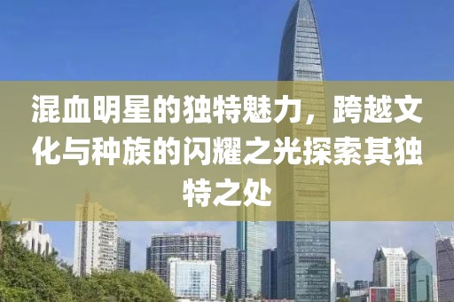 混血明星的獨(dú)特魅力，跨越文化與種族的閃耀之光探索其獨(dú)特之處