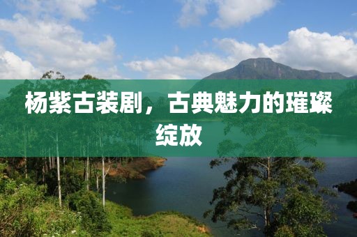 楊紫古裝劇，古典魅力的璀璨綻放