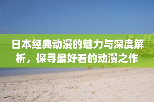 日本經(jīng)典動漫的魅力與深度解析，探尋最好看的動漫之作