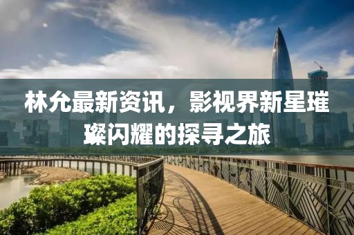 林允最新資訊，影視界新星璀璨閃耀的探尋之旅