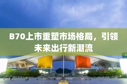 B70上市重塑市場格局，引領(lǐng)未來出行新潮流