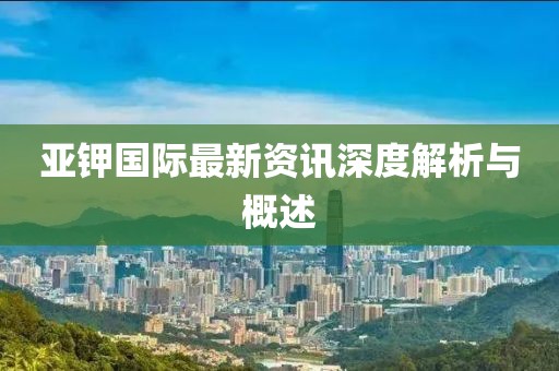 亞鉀國(guó)際最新資訊深度解析與概述