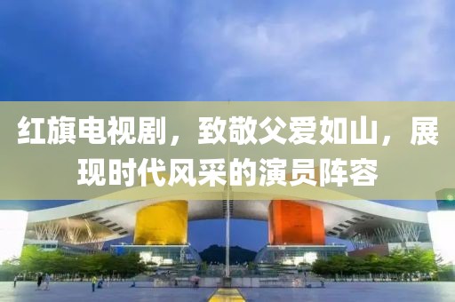 紅旗電視劇，致敬父愛如山，展現(xiàn)時代風(fēng)采的演員陣容