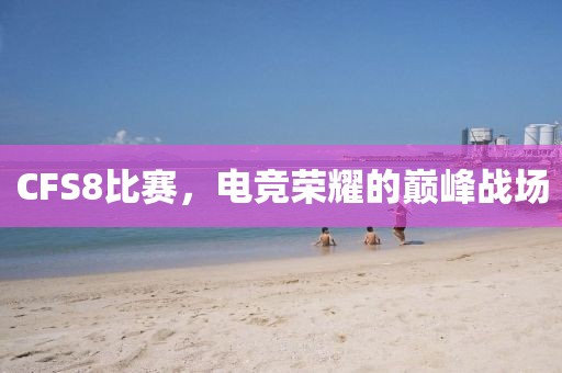 CFS8比賽，電競榮耀的巔峰戰(zhàn)場