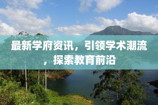 最新學(xué)府資訊，引領(lǐng)學(xué)術(shù)潮流，探索教育前沿
