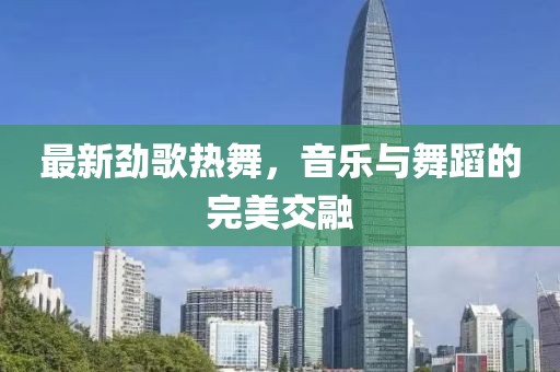 最新勁歌熱舞，音樂與舞蹈的完美交融