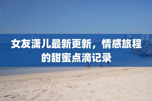 女友瀟兒最新更新，情感旅程的甜蜜點滴記錄