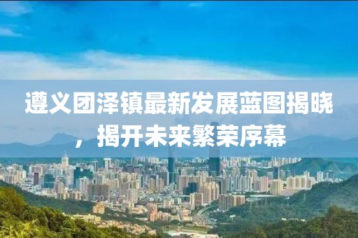 遵義團(tuán)澤鎮(zhèn)最新發(fā)展藍(lán)圖揭曉，揭開未來繁榮序幕
