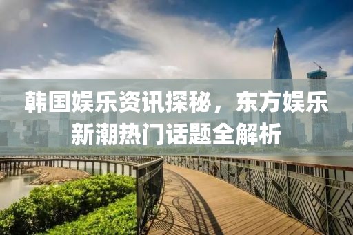韓國娛樂資訊探秘，東方娛樂新潮熱門話題全解析