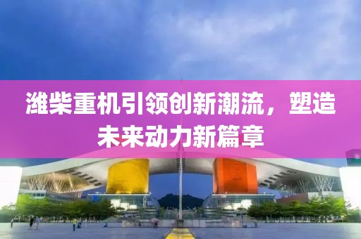 濰柴重機引領(lǐng)創(chuàng)新潮流，塑造未來動力新篇章