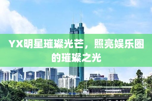 YX明星璀璨光芒，照亮娛樂圈的璀璨之光