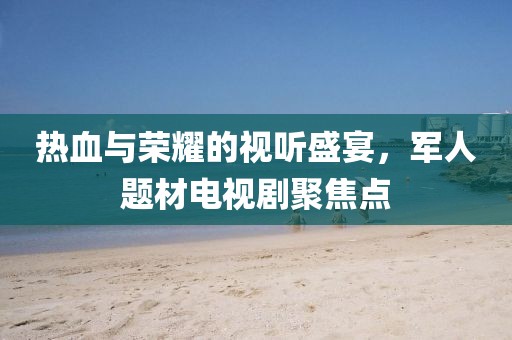 熱血與榮耀的視聽(tīng)盛宴，軍人題材電視劇聚焦點(diǎn)