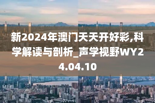 新2024年澳門天天開好彩,科學(xué)解讀與剖析_聲學(xué)視野WY24.04.10