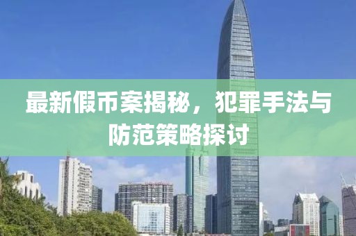 最新假幣案揭秘，犯罪手法與防范策略探討