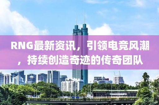 RNG最新資訊，引領(lǐng)電競風(fēng)潮，持續(xù)創(chuàng)造奇跡的傳奇團(tuán)隊(duì)
