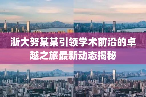 浙大努某某引領(lǐng)學(xué)術(shù)前沿的卓越之旅最新動(dòng)態(tài)揭秘