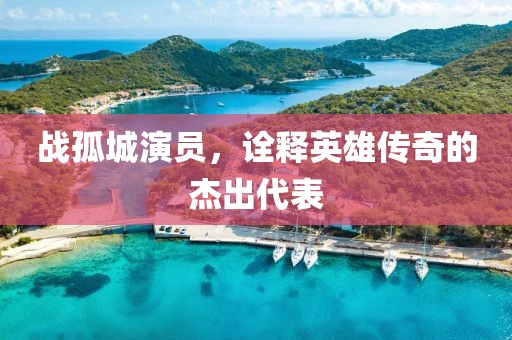 戰(zhàn)孤城演員，詮釋英雄傳奇的杰出代表