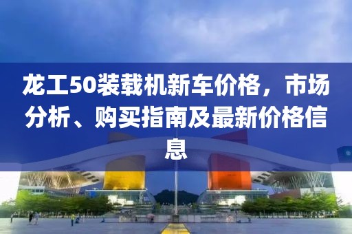 龍工50裝載機(jī)新車價格，市場分析、購買指南及最新價格信息
