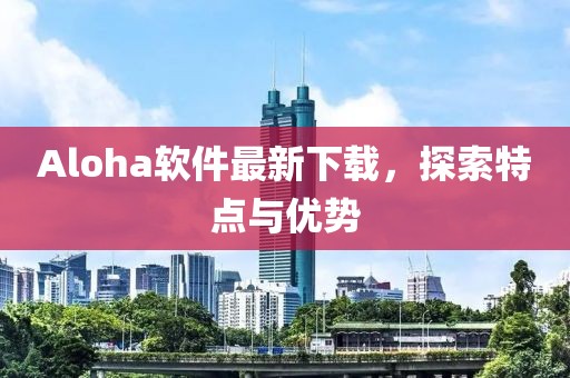 Aloha軟件最新下載，探索特點(diǎn)與優(yōu)勢