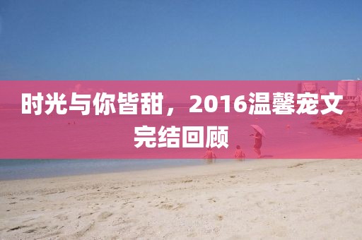 時(shí)光與你皆甜，2016溫馨寵文完結(jié)回顧